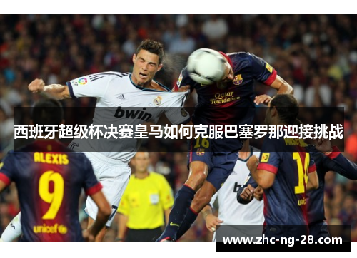 西班牙超级杯决赛皇马如何克服巴塞罗那迎接挑战