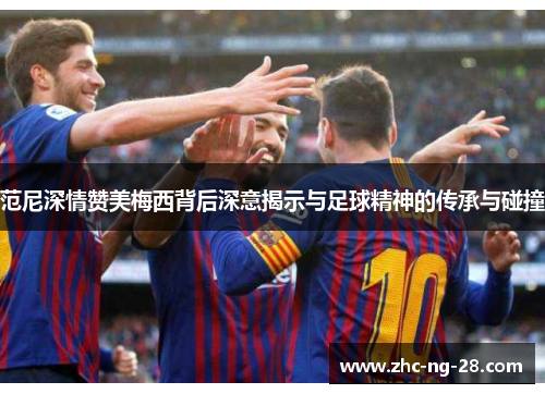 范尼深情赞美梅西背后深意揭示与足球精神的传承与碰撞 范尼深情赞美梅西背后深意揭示与足球精神的传承与碰撞