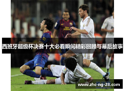 西班牙超级杯决赛十大必看瞬间精彩回顾与幕后故事