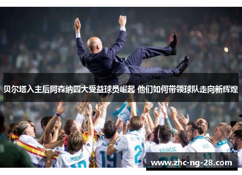 贝尔塔入主后阿森纳四大受益球员崛起 他们如何带领球队走向新辉煌 贝尔塔入主后阿森纳四大受益球员崛起 他们如何带领球队走向新辉煌