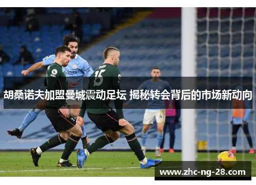 胡桑诺夫加盟曼城震动足坛 揭秘转会背后的市场新动向